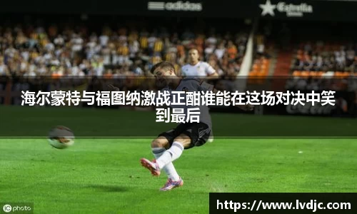 海尔蒙特与福图纳激战正酣谁能在这场对决中笑到最后