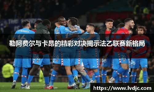 勒阿费尔与卡昂的精彩对决揭示法乙联赛新格局