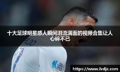 十大足球明星感人瞬间泪流满面的视频合集让人心碎不已