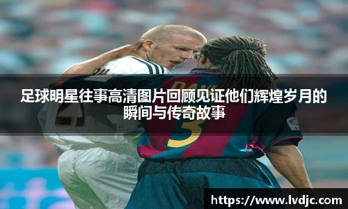 足球明星往事高清图片回顾见证他们辉煌岁月的瞬间与传奇故事